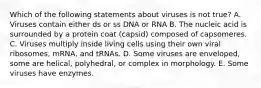 Which of the following statements about viruses is not true? A. Viruses contain either ds or ss DNA or RNA B. The nucleic acid is surrounded by a protein coat (capsid) composed of capsomeres. C. Viruses multiply inside living cells using their own viral ribosomes, mRNA, and tRNAs. D. Some viruses are enveloped, some are helical, polyhedral, or complex in morphology. E. Some viruses have enzymes.