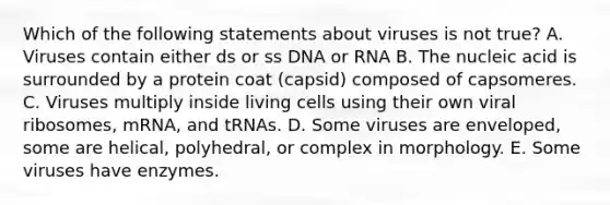 Which of the following statements about viruses is not true? A. Viruses contain either ds or ss DNA or RNA B. The nucleic acid is surrounded by a protein coat (capsid) composed of capsomeres. C. Viruses multiply inside living cells using their own viral ribosomes, mRNA, and tRNAs. D. Some viruses are enveloped, some are helical, polyhedral, or complex in morphology. E. Some viruses have enzymes.