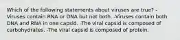 Which of the following statements about viruses are true? -Viruses contain RNA or DNA but not both. -Viruses contain both DNA and RNA in one capsid. -The viral capsid is composed of carbohydrates. -The viral capsid is composed of protein.