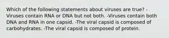 Which of the following statements about viruses are true? -Viruses contain RNA or DNA but not both. -Viruses contain both DNA and RNA in one capsid. -The viral capsid is composed of carbohydrates. -The viral capsid is composed of protein.