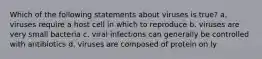 Which of the following statements about viruses is true? a. viruses require a host cell in which to reproduce b. viruses are very small bacteria c. viral infections can generally be controlled with antibiotics d. viruses are composed of protein on ly