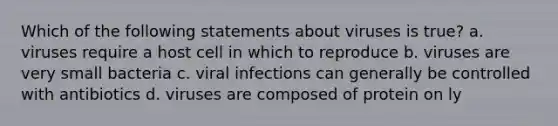 Which of the following statements about viruses is true? a. viruses require a host cell in which to reproduce b. viruses are very small bacteria c. viral infections can generally be controlled with antibiotics d. viruses are composed of protein on ly