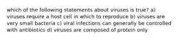 which of the following statements about viruses is true? a) viruses require a host cell in which to reproduce b) viruses are very small bacteria c) viral infections can generally be controlled with antibiotics d) viruses are composed of protein only