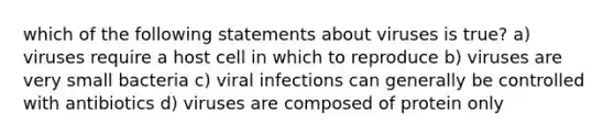 which of the following statements about viruses is true? a) viruses require a host cell in which to reproduce b) viruses are very small bacteria c) viral infections can generally be controlled with antibiotics d) viruses are composed of protein only