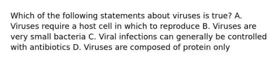 Which of the following statements about viruses is true? A. Viruses require a host cell in which to reproduce B. Viruses are very small bacteria C. Viral infections can generally be controlled with antibiotics D. Viruses are composed of protein only
