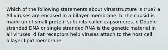 Which of the following statements about virusstructure is true? a All viruses are encased in a bilayer membrane. b The capsid is made up of small protein subunits called capsomeres. c Double stranded DNA or single stranded RNA is the genetic material in all viruses. d Fat receptors help viruses attach to the host cell bilayer lipid membrane.