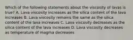 Which of the following statements about the viscosity of lavas is true? A. Lava viscosity increases as the silica content of the lava increases B. Lava viscosity remains the same as the silica content of the lava increases C. Lava viscosity decreases as the silica content of the lava increases D. Lava viscosity decreases as temperature of magma decreases