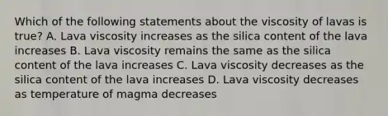 Which of the following statements about the viscosity of lavas is true? A. Lava viscosity increases as the silica content of the lava increases B. Lava viscosity remains the same as the silica content of the lava increases C. Lava viscosity decreases as the silica content of the lava increases D. Lava viscosity decreases as temperature of magma decreases