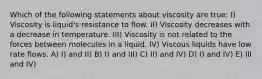 Which of the following statements about viscosity are true: I) Viscosity is liquid's resistance to flow. II) Viscosity decreases with a decrease in temperature. III) Viscosity is not related to the forces between molecules in a liquid. IV) Viscous liquids have low rate flows. A) I) and II) B) I) and III) C) II) and IV) D) I) and IV) E) III and IV)