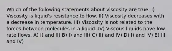 Which of the following statements about viscosity are true: I) Viscosity is liquid's resistance to flow. II) Viscosity decreases with a decrease in temperature. III) Viscosity is not related to the forces between molecules in a liquid. IV) Viscous liquids have low rate flows. A) I) and II) B) I) and III) C) II) and IV) D) I) and IV) E) III and IV)