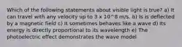 Which of the following statements about visible light is true? a) It can travel with any velocity up to 3 x 10^8 m/s. b) Is is deflected by a magnetic field c) It sometimes behaves like a wave d) Its energy is directly proportional to its wavelength e) The photoelectric effect demonstrates the wave model