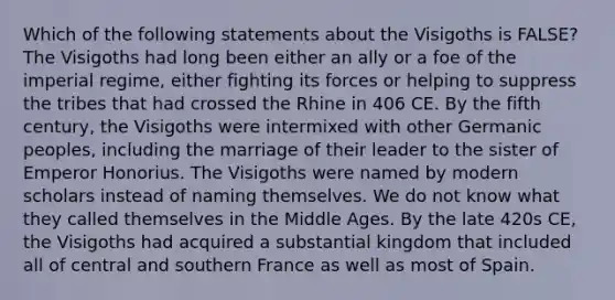 Which of the following statements about the Visigoths is FALSE? The Visigoths had long been either an ally or a foe of the imperial regime, either fighting its forces or helping to suppress the tribes that had crossed the Rhine in 406 CE. By the fifth century, the Visigoths were intermixed with other Germanic peoples, including the marriage of their leader to the sister of Emperor Honorius. The Visigoths were named by modern scholars instead of naming themselves. We do not know what they called themselves in the Middle Ages. By the late 420s CE, the Visigoths had acquired a substantial kingdom that included all of central and southern France as well as most of Spain.