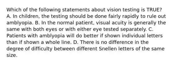 Which of the following statements about vision testing is TRUE? A. In children, the testing should be done fairly rapidly to rule out amblyopia. B. In the normal patient, visual acuity is generally the same with both eyes or with either eye tested separately. C. Patients with amblyopia will do better if shown individual letters than if shown a whole line. D. There is no difference in the degree of difficulty between different Snellen letters of the same size.