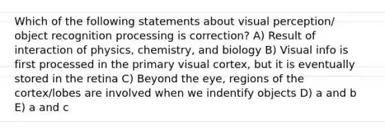 Which of the following statements about visual perception/ object recognition processing is correction? A) Result of interaction of physics, chemistry, and biology B) Visual info is first processed in the primary visual cortex, but it is eventually stored in the retina C) Beyond the eye, regions of the cortex/lobes are involved when we indentify objects D) a and b E) a and c