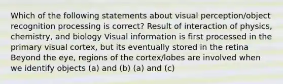 Which of the following statements about visual perception/object recognition processing is correct? Result of interaction of physics, chemistry, and biology Visual information is first processed in the primary visual cortex, but its eventually stored in the retina Beyond the eye, regions of the cortex/lobes are involved when we identify objects (a) and (b) (a) and (c)