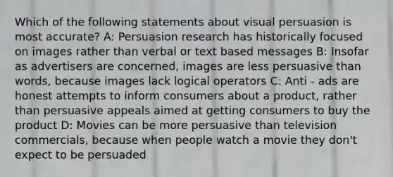 Which of the following statements about visual persuasion is most accurate? A: Persuasion research has historically focused on images rather than verbal or text based messages B: Insofar as advertisers are concerned, images are less persuasive than words, because images lack logical operators C: Anti - ads are honest attempts to inform consumers about a product, rather than persuasive appeals aimed at getting consumers to buy the product D: Movies can be more persuasive than television commercials, because when people watch a movie they don't expect to be persuaded