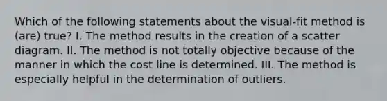 Which of the following statements about the visual-fit method is (are) true? I. The method results in the creation of a scatter diagram. II. The method is not totally objective because of the manner in which the cost line is determined. III. The method is especially helpful in the determination of outliers.