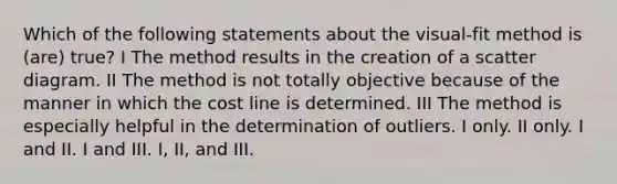 Which of the following statements about the visual-fit method is (are) true? I The method results in the creation of a scatter diagram. II The method is not totally objective because of the manner in which the cost line is determined. III The method is especially helpful in the determination of outliers. I only. II only. I and II. I and III. I, II, and III.