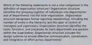 Which of the following statements is not a vital component in the definition of organization structure? Organization structure identifies the grouping together of individuals into departments and of departments into the total organization. Organization structure designates formal reporting relationships, including the number of levels in the hierarchy and the span of control of managers and supervisors. Organization structure identifies the tasks, functions, and processes for each department and position within the organization. Organization structure includes the design systems to ensure effective communication, coordination, and integration of effort across departments.