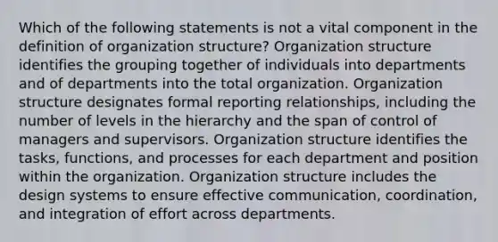 Which of the following statements is not a vital component in the definition of organization structure? Organization structure identifies the grouping together of individuals into departments and of departments into the total organization. Organization structure designates formal reporting relationships, including the number of levels in the hierarchy and the span of control of managers and supervisors. Organization structure identifies the tasks, functions, and processes for each department and position within the organization. Organization structure includes the design systems to ensure effective communication, coordination, and integration of effort across departments.