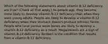 Which of the following statements about vitamin B-12 deficiency are true? (Check all that apply.) As people age, they become more likely to develop vitamin B-12 deficiency than when they were young adults. People are likely to develop a vitamin B-12 deficiency when their stomach doesn't produce intrinsic factor. People who have porous weak bones are likely to develop a vitamin B-12 deficiency as a result. Megaloblasts are a sign of vitamin B-12 deficiency. Beriberi is the condition that results from a vitamin B-12 deficiency.