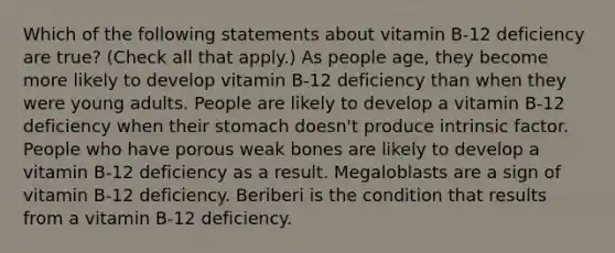 Which of the following statements about vitamin B-12 deficiency are true? (Check all that apply.) As people age, they become more likely to develop vitamin B-12 deficiency than when they were young adults. People are likely to develop a vitamin B-12 deficiency when their stomach doesn't produce intrinsic factor. People who have porous weak bones are likely to develop a vitamin B-12 deficiency as a result. Megaloblasts are a sign of vitamin B-12 deficiency. Beriberi is the condition that results from a vitamin B-12 deficiency.