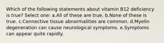 Which of the following statements about vitamin B12 deficiency is true? Select one: a.All of these are true. b.None of these is true. c.Connective tissue abnormalities are common. d.Myelin degeneration can cause neurological symptoms. e.Symptoms can appear quite rapidly.