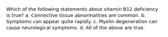 Which of the following statements about vitamin B12 deficiency is true? a. Connective tissue abnormalities are common. b. Symptoms can appear quite rapidly. c. Myelin degeneration can cause neurological symptoms. d. All of the above are true.