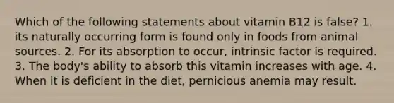 Which of the following statements about vitamin B12 is false? 1. its naturally occurring form is found only in foods from animal sources. 2. For its absorption to occur, intrinsic factor is required. 3. The body's ability to absorb this vitamin increases with age. 4. When it is deficient in the diet, pernicious anemia may result.