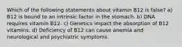 Which of the following statements about vitamin B12 is false? a) B12 is bound to an intrinsic factor in the stomach. b) DNA requires vitamin B12. c) Genetics impact the absorption of B12 vitamins. d) Deficiency of B12 can cause anemia and neurological and psychiatric symptoms.