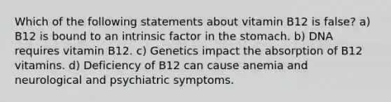 Which of the following statements about vitamin B12 is false? a) B12 is bound to an intrinsic factor in the stomach. b) DNA requires vitamin B12. c) Genetics impact the absorption of B12 vitamins. d) Deficiency of B12 can cause anemia and neurological and psychiatric symptoms.