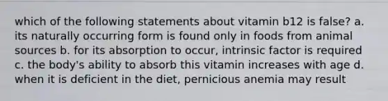 which of the following statements about vitamin b12 is false? a. its naturally occurring form is found only in foods from animal sources b. for its absorption to occur, intrinsic factor is required c. the body's ability to absorb this vitamin increases with age d. when it is deficient in the diet, pernicious anemia may result