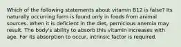 Which of the following statements about vitamin B12 is false? Its naturally occurring form is found only in foods from animal sources. When it is deficient in the diet, pernicious anemia may result. The body's ability to absorb this vitamin increases with age. For its absorption to occur, intrinsic factor is required.