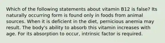 Which of the following statements about vitamin B12 is false? Its naturally occurring form is found only in foods from animal sources. When it is deficient in the diet, pernicious anemia may result. The body's ability to absorb this vitamin increases with age. For its absorption to occur, intrinsic factor is required.