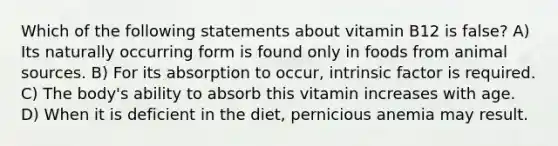 Which of the following statements about vitamin B12 is false? A) Its naturally occurring form is found only in foods from animal sources. B) For its absorption to occur, intrinsic factor is required. C) The body's ability to absorb this vitamin increases with age. D) When it is deficient in the diet, pernicious anemia may result.