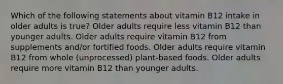 Which of the following statements about vitamin B12 intake in older adults is true? Older adults require less vitamin B12 than younger adults. Older adults require vitamin B12 from supplements and/or fortified foods. Older adults require vitamin B12 from whole (unprocessed) plant-based foods. Older adults require more vitamin B12 than younger adults.