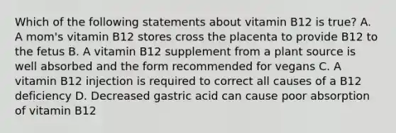 Which of the following statements about vitamin B12 is true? A. A mom's vitamin B12 stores cross the placenta to provide B12 to the fetus B. A vitamin B12 supplement from a plant source is well absorbed and the form recommended for vegans C. A vitamin B12 injection is required to correct all causes of a B12 deficiency D. Decreased gastric acid can cause poor absorption of vitamin B12