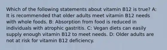 Which of the following statements about vitamin B12 is true? A: It is recommended that older adults meet vitamin B12 needs with whole foods. B: Absorption from food is reduced in individuals with atrophic gastritis. C: Vegan diets can easily supply enough vitamin B12 to meet needs. D: Older adults are not at risk for vitamin B12 deficiency.