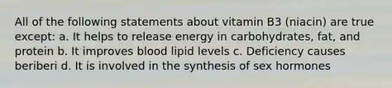 All of the following statements about vitamin B3 (niacin) are true except: a. It helps to release energy in carbohydrates, fat, and protein b. It improves blood lipid levels c. Deficiency causes beriberi d. It is involved in the synthesis of sex hormones