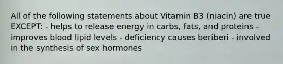 All of the following statements about Vitamin B3 (niacin) are true EXCEPT: - helps to release energy in carbs, fats, and proteins - improves blood lipid levels - deficiency causes beriberi - involved in the synthesis of sex hormones