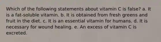 Which of the following statements about vitamin C is false? a. It is a fat-soluble vitamin. b. It is obtained from fresh greens and fruit in the diet. c. It is an essential vitamin for humans. d. It is necessary for wound healing. e. An excess of vitamin C is excreted.