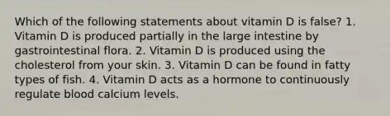 Which of the following statements about vitamin D is false? 1. Vitamin D is produced partially in the large intestine by gastrointestinal flora. 2. Vitamin D is produced using the cholesterol from your skin. 3. Vitamin D can be found in fatty types of fish. 4. Vitamin D acts as a hormone to continuously regulate blood calcium levels.