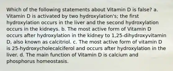 Which of the following statements about Vitamin D is false? a. Vitamin D is activated by two hydroxylation's; the first hydroxylation occurs in the liver and the second hydroxylation occurs in the kidneys. b. The most active form of Vitamin D occurs after hydroxylation in the kidney to 1,25-dihydroxyvitamin D, also known as calcitriol. c. The most active form of vitamin D is 25-hydroxycholecalciferol and occurs after hydroxylation in the liver. d. The main function of Vitamin D is calcium and phosphorus homeostasis.