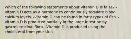 Which of the following statements about vitamin D is false? -Vitamin D acts as a hormone to continuously regulate blood calcium levels. -Vitamin D can be found in fatty types of fish. -Vitamin D is produced partially in the large intestine by gastrointestinal flora. -Vitamin D is produced using the cholesterol from your skin.