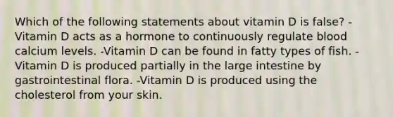 Which of the following statements about vitamin D is false? -Vitamin D acts as a hormone to continuously regulate blood calcium levels. -Vitamin D can be found in fatty types of fish. -Vitamin D is produced partially in the large intestine by gastrointestinal flora. -Vitamin D is produced using the cholesterol from your skin.