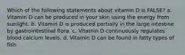 Which of the following statements about vitamin D is FALSE? a. Vitamin D can be produced in your skin using the energy from sunlight. b. Vitamin D is produced partially in the large intestine by gastrointestinal flora. c. Vitamin D continuously regulates blood calcium levels. d. Vitamin D can be found in fatty types of fish