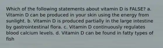 Which of the following statements about vitamin D is FALSE? a. Vitamin D can be produced in your skin using the energy from sunlight. b. Vitamin D is produced partially in the large intestine by gastrointestinal flora. c. Vitamin D continuously regulates blood calcium levels. d. Vitamin D can be found in fatty types of fish