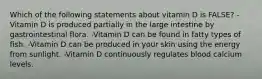 Which of the following statements about vitamin D is FALSE? -Vitamin D is produced partially in the large intestine by gastrointestinal flora. -Vitamin D can be found in fatty types of fish. -Vitamin D can be produced in your skin using the energy from sunlight. -Vitamin D continuously regulates blood calcium levels.