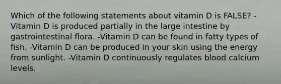 Which of the following statements about vitamin D is FALSE? -Vitamin D is produced partially in the large intestine by gastrointestinal flora. -Vitamin D can be found in fatty types of fish. -Vitamin D can be produced in your skin using the energy from sunlight. -Vitamin D continuously regulates blood calcium levels.