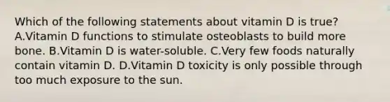 Which of the following statements about vitamin D is true? A.Vitamin D functions to stimulate osteoblasts to build more bone. B.Vitamin D is water-soluble. C.Very few foods naturally contain vitamin D. D.Vitamin D toxicity is only possible through too much exposure to the sun.